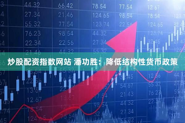 炒股配资指数网站 潘功胜：降低结构性货币政策