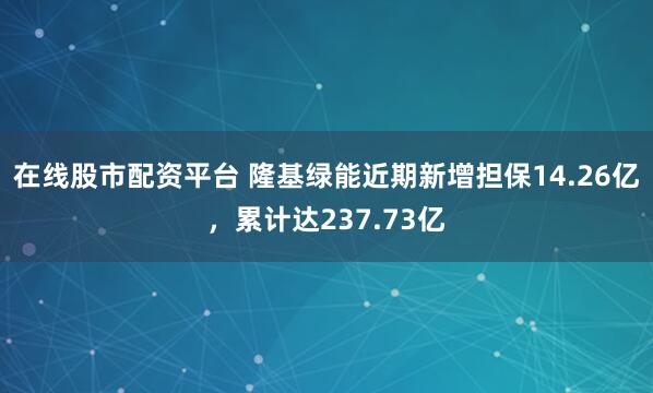在线股市配资平台 隆基绿能近期新增担保14.26亿，累计达237.73亿