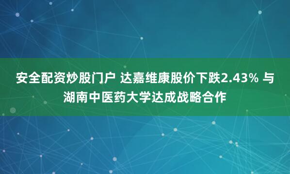 安全配资炒股门户 达嘉维康股价下跌2.43% 与湖南中医药大学达成战略合作