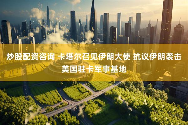 炒股配资咨询 卡塔尔召见伊朗大使 抗议伊朗袭击美国驻卡军事基地