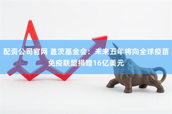 配资公司官网 盖茨基金会：未来五年将向全球疫苗免疫联盟捐赠16亿美元