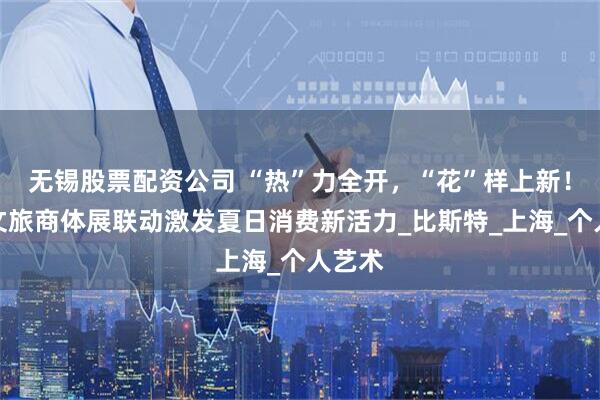 无锡股票配资公司 “热”力全开，“花”样上新！浦东文旅商体展联动激发夏日消费新活力_比斯特_上海_个人艺术