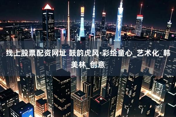线上股票配资网址 鼓韵虎风·彩绘童心_艺术化_韩美林_创意