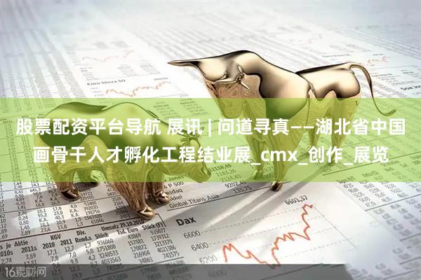 股票配资平台导航 展讯 | 问道寻真——湖北省中国画骨干人才孵化工程结业展_cmx_创作_展览