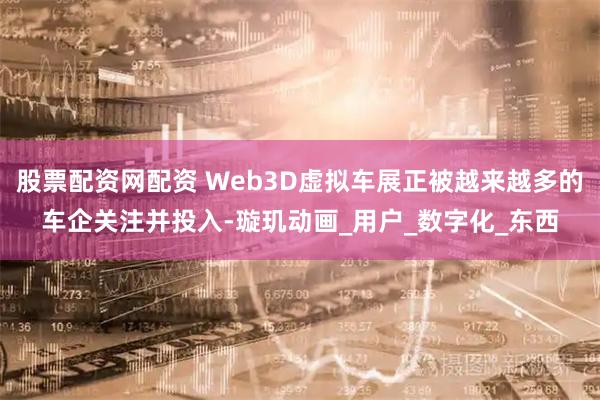 股票配资网配资 Web3D虚拟车展正被越来越多的车企关注并投入-璇玑动画_用户_数字化_东西