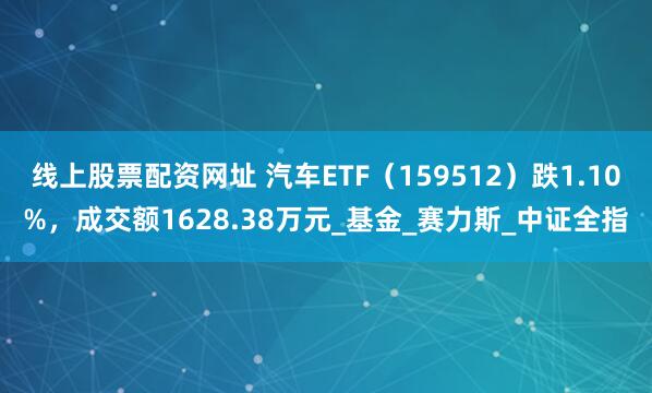 线上股票配资网址 汽车ETF（159512）跌1.10%，成交额1628.38万元_基金_赛力斯_中证全指