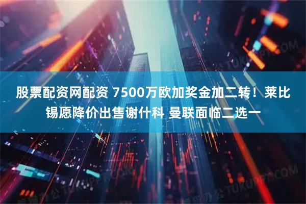 股票配资网配资 7500万欧加奖金加二转！莱比锡愿降价出售谢什科 曼联面临二选一