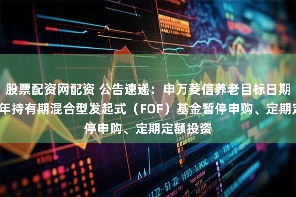 股票配资网配资 公告速递：申万菱信养老目标日期2040三年持有期混合型发起式（FOF）基金暂停申购、定期定额投资
