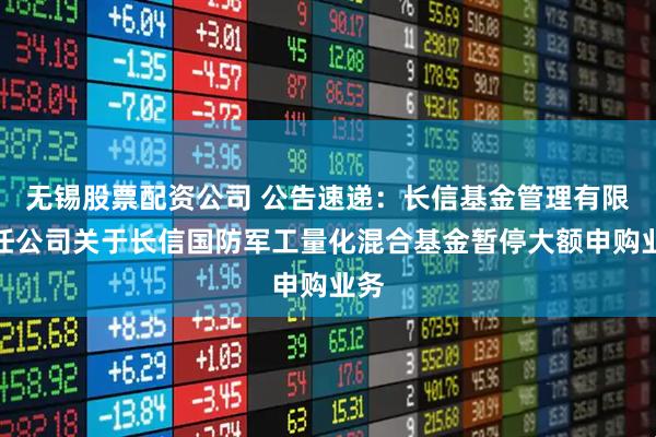 无锡股票配资公司 公告速递：长信基金管理有限责任公司关于长信国防军工量化混合基金暂停大额申购业务