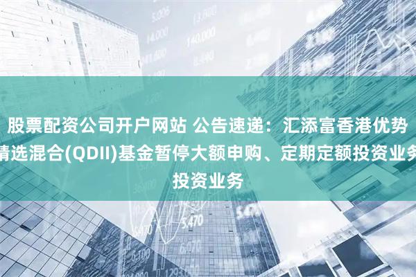 股票配资公司开户网站 公告速递：汇添富香港优势精选混合(QDII)基金暂停大额申购、定期定额投资业务