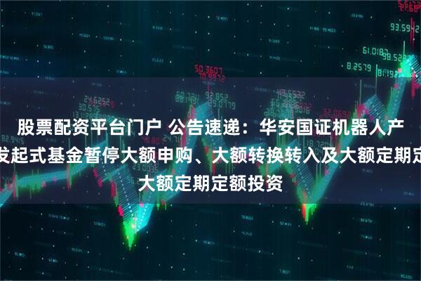 股票配资平台门户 公告速递：华安国证机器人产业指数发起式基金暂停大额申购、大额转换转入及大额定期定额投资