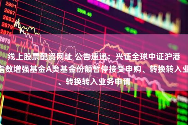 线上股票配资网址 公告速递：兴证全球中证沪港深300指数增强基金A类基金份额暂停接受申购、转换转入业务申请
