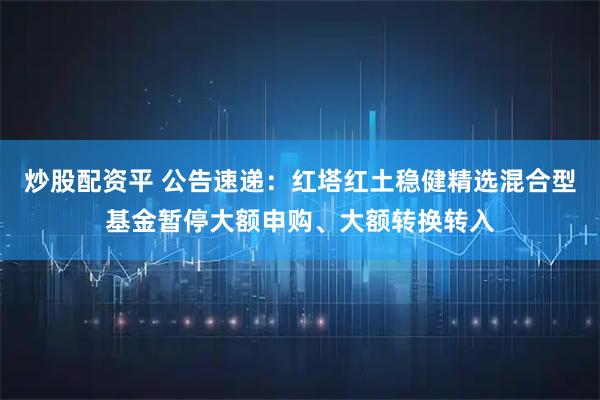 炒股配资平 公告速递：红塔红土稳健精选混合型基金暂停大额申购、大额转换转入