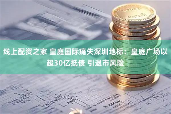 线上配资之家 皇庭国际痛失深圳地标：皇庭广场以超30亿抵债 引退市风险