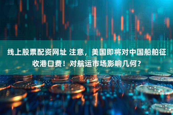 线上股票配资网址 注意，美国即将对中国船舶征收港口费！对航运市场影响几何？