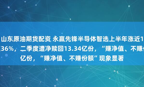 山东原油期货配资 永赢先锋半导体智选上半年涨近150%，7月跌超36%，二季度遭净赎回13.34亿份，“赚净值、不赚份额”现象显著