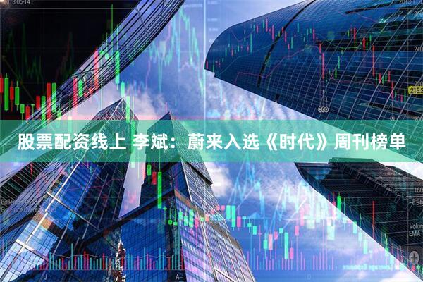 股票配资线上 李斌：蔚来入选《时代》周刊榜单