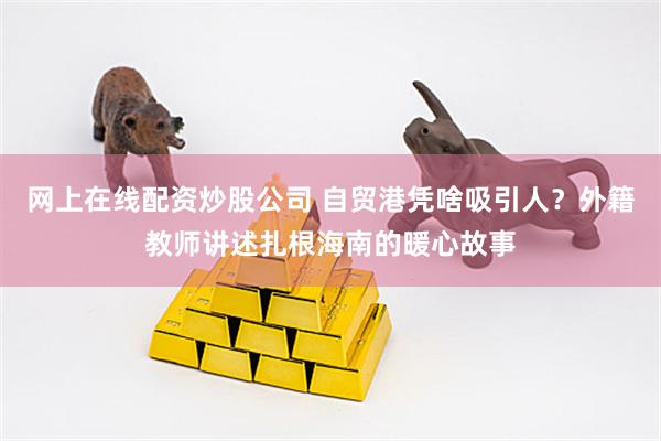 网上在线配资炒股公司 自贸港凭啥吸引人？外籍教师讲述扎根海南的暖心故事